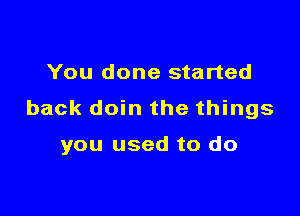 You done started

back doin the things

you used to do