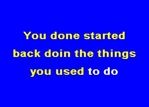 You done started

back doin the things

you used to do