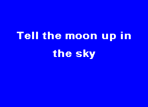 Tell the moon up in

the sky