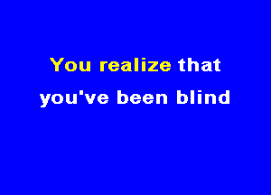 You realize that

you've been blind