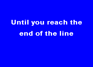 Until you reach the

end of the line