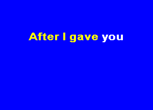 After I gave you