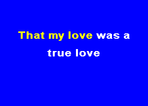 That my love was a

true love
