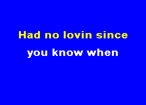 Had no lovin since

you know when