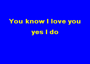 You know I love you

yes I do