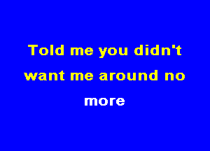 Told me you didn't

want me around no

more