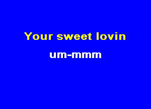 Your sweet lovin

um-mmm