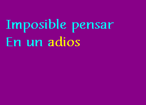 Imposible pensar
En un adios