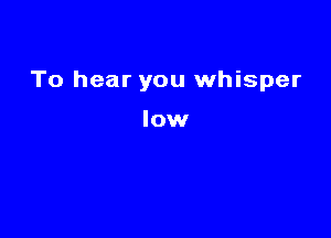 To hear you whisper

low