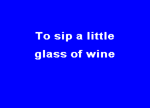 To sip a little

glass of wine