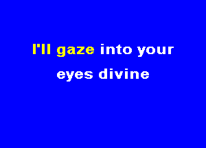 I'll gaze into your

eyes divine