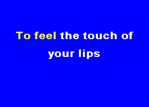 To feel the touch of

your lips