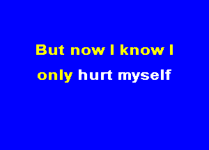 But now I knowl

only hurt myself