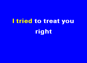 I tried to treat you

right