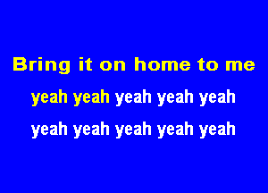 Bring it on home to me
yeah yeah yeah yeah yeah
yeah yeah yeah yeah yeah