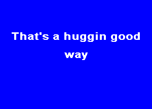 That's a huggin good

way