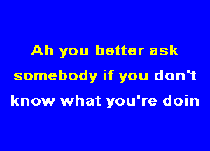 Ah you better ask

somebody if you don't

know what you're doin