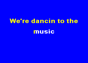 We're dancin to the

music