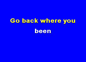 Go back where you

been