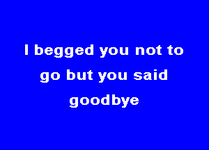 I begged you not to

go but you said

goodbye