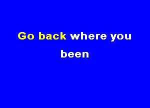 Go back where you

been