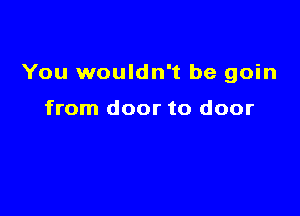 You wouldn't be goin

from door to door