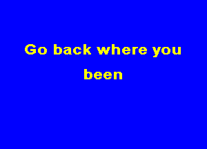 Go back where you

been