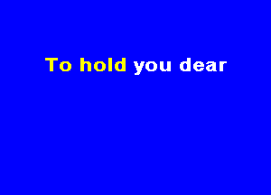 To hold you dear