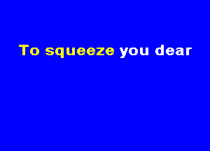 To squeeze you dear