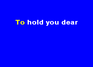 To hold you dear