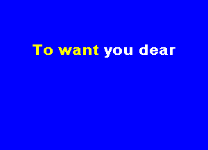 To want you dear