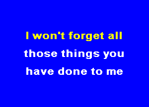 I won't forget all

those things you

have done to me