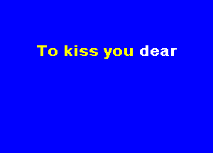To kiss you dear