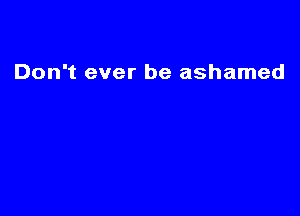 Don't ever be ashamed