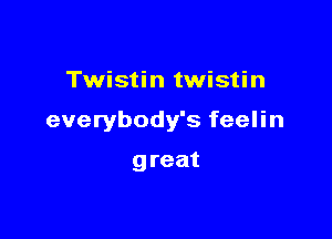 Twistin twistin

everybody's feelin

g reat