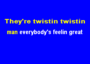 They're twistin twistin

man everybody's feelin great