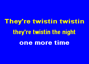 They're twistin twistin

they're twistin the night

one more time