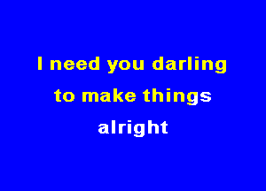 I need you darling

to make things

alright