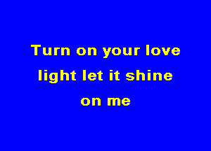 Turn on your love

light let it shine

on me