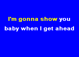 I'm gonna show you

baby when I get ahead