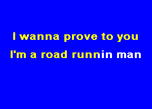 lwanna prove to you

I'm a road runnin man