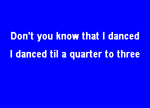 Don't you know that I danced

I danced til a quarter to three