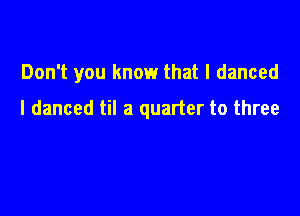 Don't you know that I danced

I danced til a quarter to three