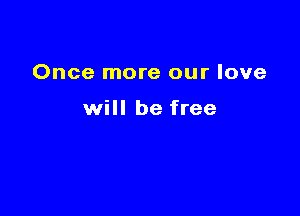 Once more our love

will be free