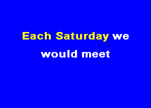 Each Saturday we

would meet