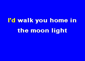 I'd walk you home in

the moon light