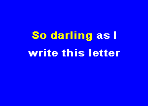 So darling as I

write this letter