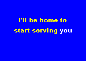 I'll be home to

start serving you