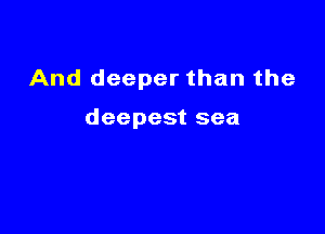 And deeper than the

deepest sea