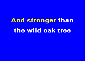 And stronger than

the wild oak tree